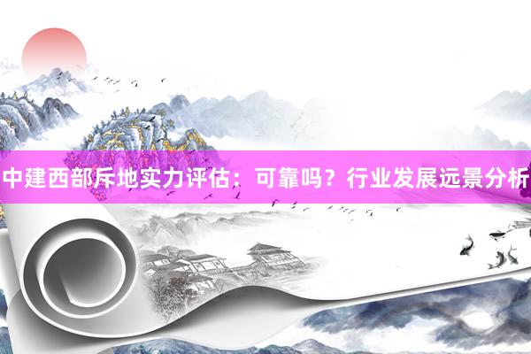 中建西部斥地实力评估：可靠吗？行业发展远景分析