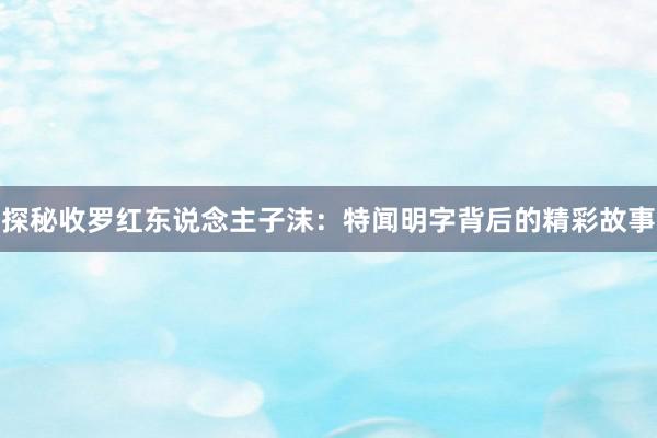 探秘收罗红东说念主子沫：特闻明字背后的精彩故事