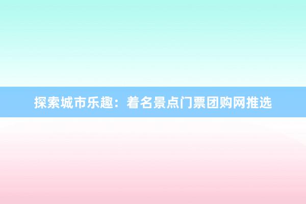 探索城市乐趣：着名景点门票团购网推选